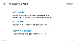 リサーチを繰り返す中で 改善 
初めて 体験 
自撮りへ 心理的抵抗 
ステップが多い 
細やかなガイドやインタラクションでお客さまをサポートする  
 
「自撮り」で なくあくまで「認証」というコミュニケーション  
 
イラストやデザインチ...