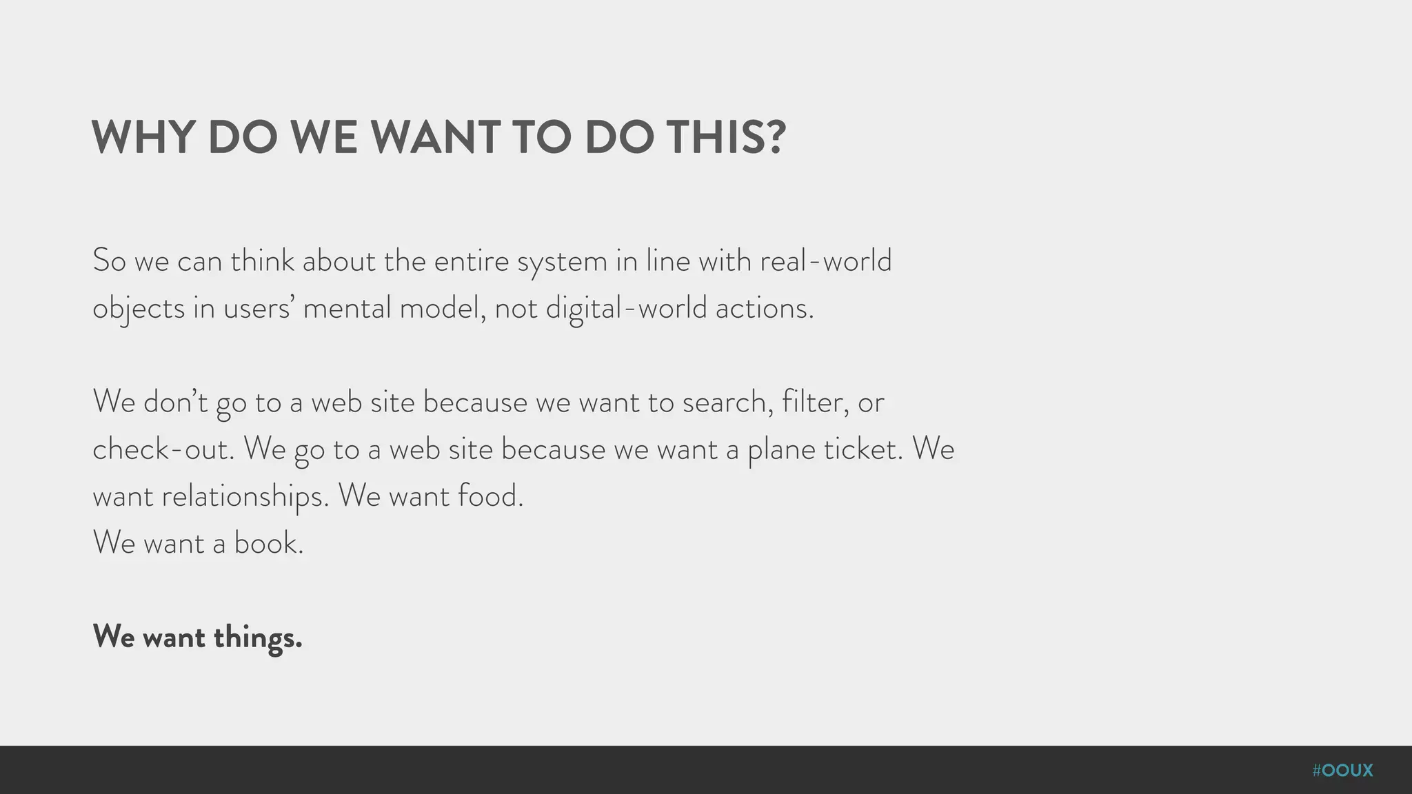 #OOUX
WHY DO WE WANT TO DO THIS?
So we can think about the entire system in line with real-world
objects in users’ mental model, not digital-world actions.
We don’t go to a web site because we want to search, filter, or
check-out. We go to a web site because we want a plane ticket. We
want relationships. We want food.
We want a book.
We want things.
 