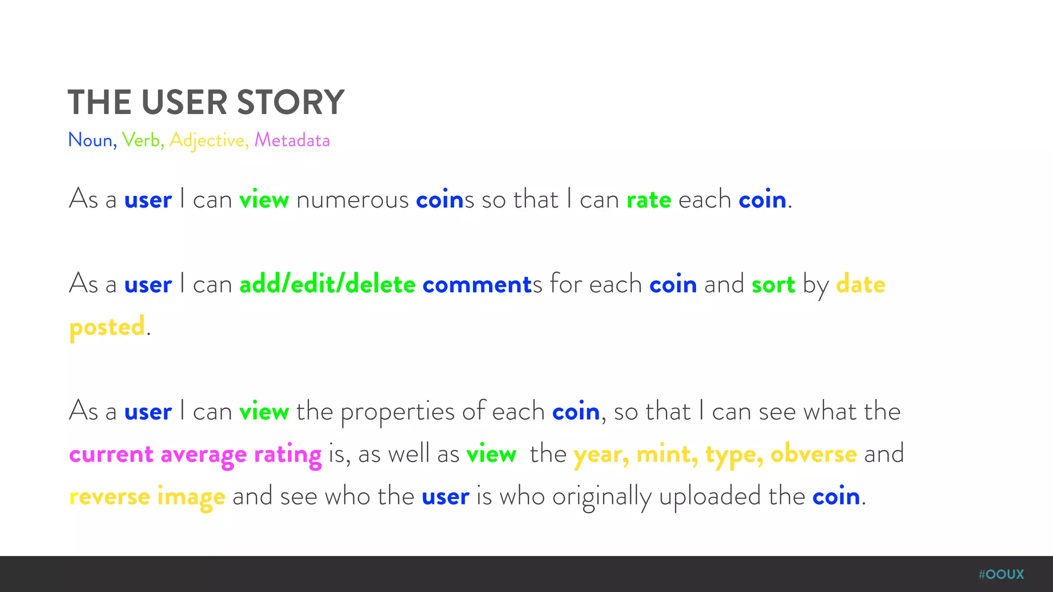 #OOUX
As a user I can view numerous coins so that I can rate each coin.
As a user I can add/edit/delete comments for each coin and sort by date
posted.
As a user I can view the properties of each coin, so that I can see what the
current average rating is, as well as view the year, mint, type, obverse and
reverse image and see who the user is who originally uploaded the coin.
THE USER STORY
Noun, Verb, Adjective, Metadata
 