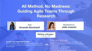 All Method, No Madness:
Guiding Agile Teams Through
Research
Amanda Stockwell Julie Lawson
With: Moderated by:
TO USE YOUR COMPUTER'S AUDIO:
When the webinar begins, you will be connected to audio using
your computer's microphone and speakers (VoIP). A headset is
recommended.
Webinar will begin:
11:00 am, PST
TO USE YOUR TELEPHONE:
If you prefer to use your phone, you must select "Use
Telephone" after joining the webinar and call in using the
numbers below.
United States: +1 (562) 247-8422
Access Code: 182-186-707
Audio PIN: Shown after joining the webinar
--OR--
 