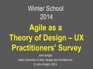 Winter School
2014
John Knight
Aalto University of Arts, Design and Architecture
© John Knight, 2014
Agile as a
Theory of Design – UX
Practitioners’ Survey
 
