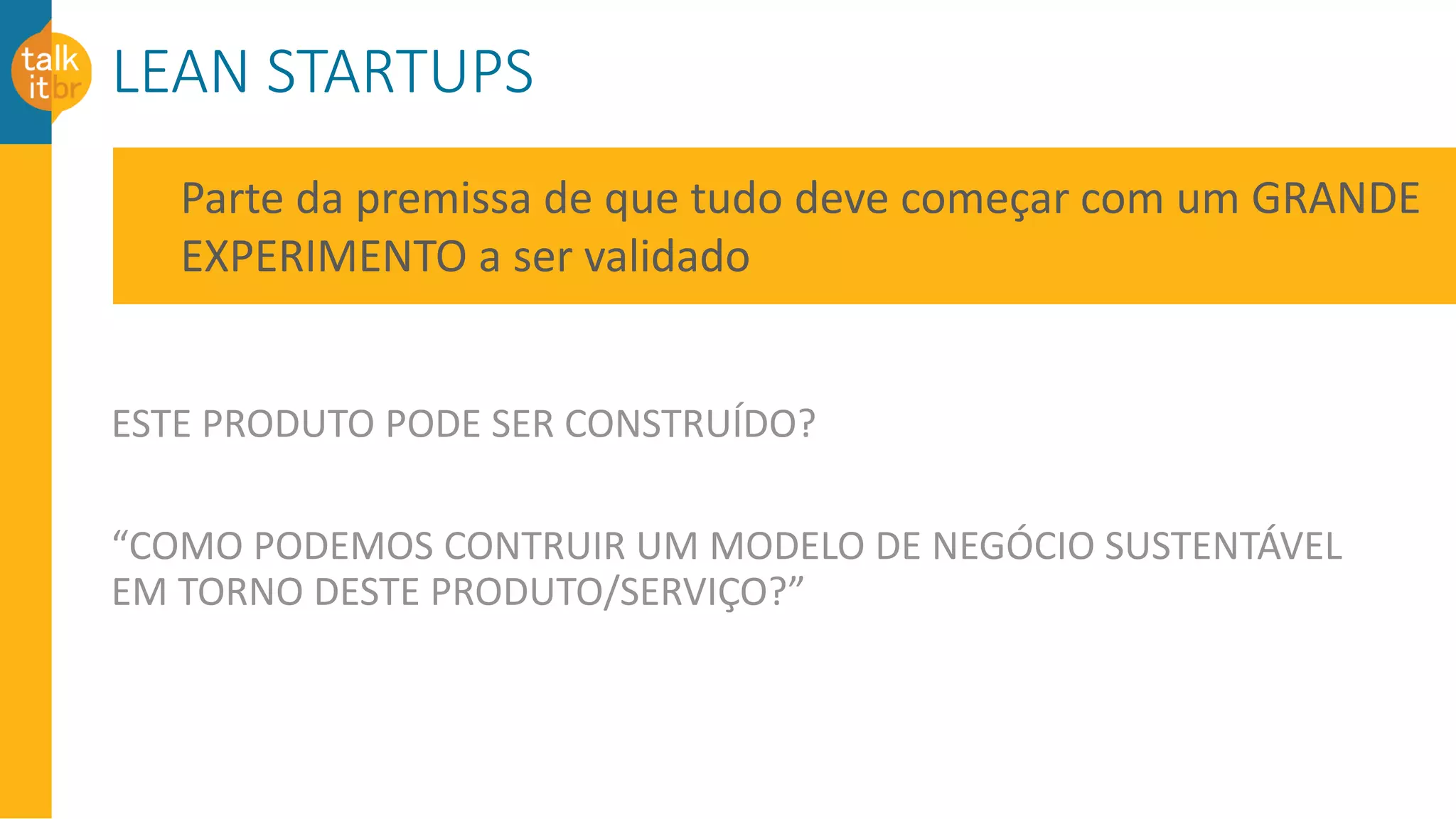 LEAN STARTUPS
ESTE PRODUTO PODE SER CONSTRUÍDO?
“COMO PODEMOS CONTRUIR UM MODELO DE NEGÓCIO SUSTENTÁVEL
EM TORNO DESTE PRODUTO/SERVIÇO?”
Parte da premissa de que tudo deve começar com um GRANDE
EXPERIMENTO a ser validado
 