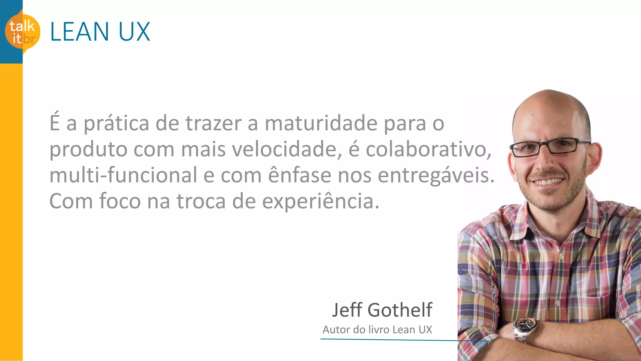 LEAN UX
É a prática de trazer a maturidade para o
produto com mais velocidade, é colaborativo,
multi-funcional e com ênfase nos entregáveis.
Com foco na troca de experiência.
Jeff Gothelf
Autor do livro Lean UX
 