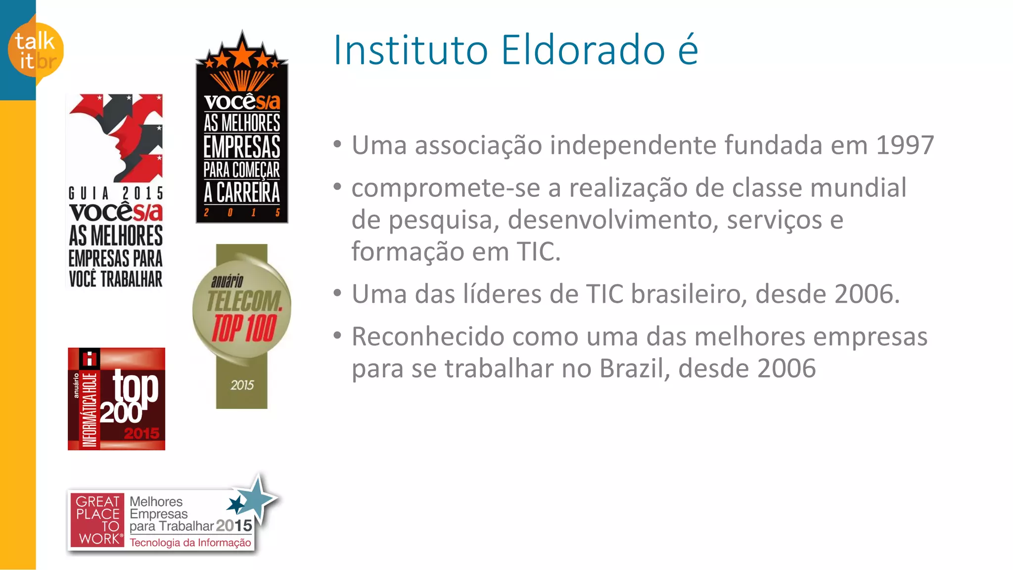 Instituto Eldorado é
• Uma associação independente fundada em 1997
• compromete-se a realização de classe mundial
de pesquisa, desenvolvimento, serviços e
formação em TIC.
• Uma das líderes de TIC brasileiro, desde 2006.
• Reconhecido como uma das melhores empresas
para se trabalhar no Brazil, desde 2006
 