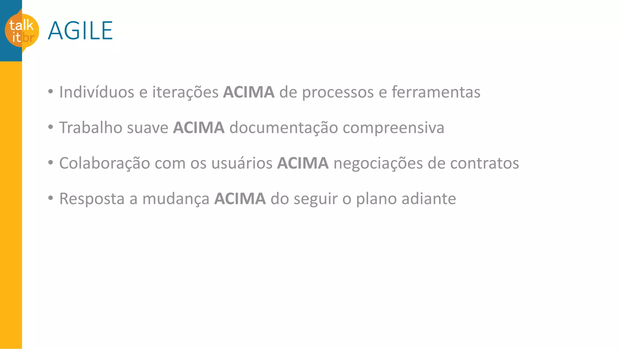 AGILE
• Indivíduos e iterações ACIMA de processos e ferramentas
• Trabalho suave ACIMA documentação compreensiva
• Colaboração com os usuários ACIMA negociações de contratos
• Resposta a mudança ACIMA do seguir o plano adiante
 