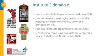 Instituto Eldorado é
• Uma associação independente fundada em 1997
• compromete-se a realização de classe mundial
de pesquisa, desenvolvimento, serviços e
formação em TIC.
• Uma das líderes de TIC brasileiro, desde 2006.
• Reconhecido como uma das melhores empresas
para se trabalhar no Brazil, desde 2006
 
