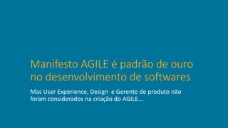 Manifesto AGILE é padrão de ouro
no desenvolvimento de softwares
Mas User Experience, Design e Gerente de produto não
foram considerados na criação do AGILE...
 