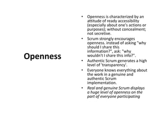OpennessOpenness is characterized by an attitude of ready accessibility (especially about one's actions or purposes); without concealment; not secretive. Scrum strongly encourages openness. instead of asking "why should I share this information?", ask: "why wouldn't I share this info?". Authentic Scrum generates a high level of 'transparency'. Everyone knows everything about the work in a genuine and authentic Scrum implementation. Real and genuine Scrum displays a huge level of openness on the part of everyone participating