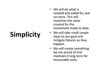 Simplicity We will do what is needed and asked for, but no more. This will maximize the value created for the investment made to date. We will take small simple steps to our goal and mitigate failures as they happen. We will create something we are proud of and maintain it long term for reasonable costs.