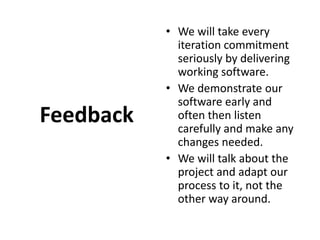 FeedbackWe will take every iteration commitment seriously by delivering working software. We demonstrate our software early and often then listen carefully and make any changes needed. We will talk about the project and adapt our process to it, not the other way around.