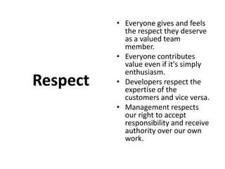 RespectEveryone gives and feels the respect they deserve as a valued team member. Everyone contributes value even if it's simply enthusiasm. Developers respect the expertise of the customers and vice versa. Management respects our right to accept responsibility and receive authority over our own work.