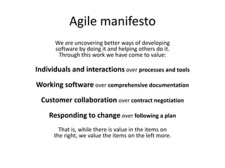 Agile manifestoWe are uncovering better ways of developingsoftware by doing it and helping others do it.Through this work we have come to value:Individuals and interactions over processes and toolsWorking software over comprehensive documentationCustomer collaboration over contract negotiationResponding to change over following a planThat is, while there is value in the items onthe right, we value the items on the left more.