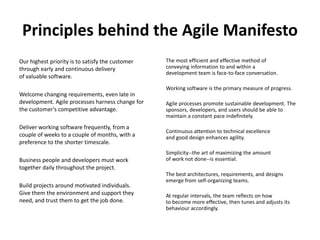 Principles behind the Agile ManifestoOur highest priority is to satisfy the customerthrough early and continuous deliveryof valuable software.Welcome changing requirements, even late in development. Agile processes harness change for the customer's competitive advantage.Deliver working software frequently, from a couple of weeks to a couple of months, with a preference to the shorter timescale.Business people and developers must work together daily throughout the project.Build projects around motivated individuals. Give them the environment and support they need, and trust them to get the job done.The most efficient and effective method of conveying information to and within a development team is face-to-face conversation.Working software is the primary measure of progress.Agile processes promote sustainable development. The sponsors, developers, and users should be able to maintain a constant pace indefinitely.Continuous attention to technical excellence and good design enhances agility.Simplicity--the art of maximizing the amount of work not done--is essential.The best architectures, requirements, and designs emerge from self-organizing teams.At regular intervals, the team reflects on how to become more effective, then tunes and adjusts its behaviour accordingly.