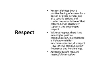 RespectRespect denotes both a positive feeling of esteem for a person or other person, and also specific actions and conduct representative of that esteem. Scrum absolutely supports and encourages respect. Without respect, there is no meaningful positive communication. Instead there is high potential for miscommunication, disrespect, low (or NO) communication frequency, and hurt feelings. Authentic Scrum requires respectful interactions.