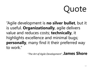 Quote
“Agile development is no silver bullet, but it
is useful. Organizationally, agile delivers
value and reduces costs; technically, it
highlights excellence and minimal bugs;
personally, many find it their preferred way
to work.”
             “The Art of Agile Development”, James Shore



                                                      13
 