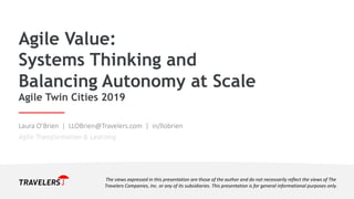 Agile Value:
Systems Thinking and
Balancing Autonomy at Scale
Agile Twin Cities 2019
Laura O’Brien | LLOBrien@Travelers.com | in/llobrien
Agile Transformation & Learning
The views expressed in this presentation are those of the author and do not necessarily reflect the views of The
Travelers Companies, Inc. or any of its subsidiaries. This presentation is for general informational purposes only.
 