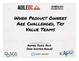 An Interactive Presentation Lead by
Ahmed Sidky, Ph.D.
(aka Doctor Agile) 	
  
 	
  
When Product Owners
Are Challenged, Try
Value Teams	
  	
  
International
Consortium for Agile
Twi%er:	
  @asidky	
  
	
  
	
  
 