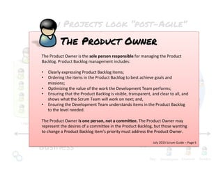 Key:	
  
Legal	
   MarkeNng	
   Assurance	
  
How Projects look “post-Agile”
The Scrum Team
IT	
  Business	
  
The	
  Scrum	
  Team	
  
ScrumMaster	
  
Developers	
   Analysts	
   Testers	
  
Product	
  Owner	
  
?	
  
The	
  Product	
  Owner	
  is	
  the	
  sole	
  person	
  responsible	
  for	
  managing	
  the	
  Product	
  
Backlog.	
  Product	
  Backlog	
  management	
  includes:	
  
	
  
•  Clearly	
  expressing	
  Product	
  Backlog	
  items;	
  
•  Ordering	
  the	
  items	
  in	
  the	
  Product	
  Backlog	
  to	
  best	
  achieve	
  goals	
  and	
  
missions;	
  
•  OpNmizing	
  the	
  value	
  of	
  the	
  work	
  the	
  Development	
  Team	
  performs;	
  
•  Ensuring	
  that	
  the	
  Product	
  Backlog	
  is	
  visible,	
  transparent,	
  and	
  clear	
  to	
  all,	
  and	
  
shows	
  what	
  the	
  Scrum	
  Team	
  will	
  work	
  on	
  next;	
  and,	
  
•  Ensuring	
  the	
  Development	
  Team	
  understands	
  items	
  in	
  the	
  Product	
  Backlog	
  
to	
  the	
  level	
  needed.	
  
	
  
The	
  Product	
  Owner	
  is	
  one	
  person,	
  not	
  a	
  commi3ee.	
  The	
  Product	
  Owner	
  may	
  
represent	
  the	
  desires	
  of	
  a	
  commi%ee	
  in	
  the	
  Product	
  Backlog,	
  but	
  those	
  wanNng	
  
to	
  change	
  a	
  Product	
  Backlog	
  item’s	
  priority	
  must	
  address	
  the	
  Product	
  Owner.	
  
The Product Owner
July	
  2013	
  Scrum	
  Guide	
  –	
  Page	
  5	
  
 