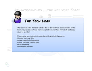 Value	
  Team	
  Facilitator	
  
(Not	
  Content	
  Neutral)	
  
Delivery	
  Team	
  	
  
Facilitator	
  
(Content	
  Neutral)	
  
Developers	
  
Re-introducing ….the Delivery Team
Team	
  Lead	
  
Generalizing	
  	
  
Specialist(s)	
  Business	
  Analysts	
  
Testers	
  
The	
  Tech	
  lead	
  helps	
  the	
  team	
  with	
  the	
  day-­‐to-­‐day	
  technical	
  responsibiliNes	
  of	
  the	
  
team	
  and	
  provides	
  technical	
  mentorship	
  to	
  the	
  team.	
  Most	
  of	
  the	
  tech	
  lead’s	
  day	
  
could	
  be	
  spent	
  on	
  	
  
	
  	
  
Shepherding	
  technical	
  excellence	
  and	
  providing	
  technical	
  guidance	
  
Monitor	
  Technical	
  Debt	
  
Answering	
  technical	
  quesNons	
  
Ensure	
  Technical	
  CollaboraNon	
  
Facilitate	
  Pairing	
  
CoordinaNng	
  Reviews	
  	
  
The Tech Lead
 