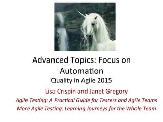 Advanced	
  Topics:	
  Focus	
  on	
  
Automa3on	
  
Quality	
  in	
  Agile	
  2015	
  
Lisa	
  Crispin	
  and	
  Janet	
  Gregory	
  
Agile	
  Tes)ng:	
  A	
  Prac)cal	
  Guide	
  for	
  Testers	
  and	
  Agile	
  Teams	
  
More	
  Agile	
  Tes)ng:	
  Learning	
  Journeys	
  for	
  the	
  Whole	
  Team	
  
 