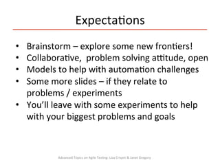 •  Brainstorm	
  –	
  explore	
  some	
  new	
  fron3ers!	
  
•  Collabora3ve,	
  	
  problem	
  solving	
  a`tude,	
  open	
  
•  Models	
  to	
  help	
  with	
  automa3on	
  challenges	
  
•  Some	
  more	
  slides	
  –	
  if	
  they	
  relate	
  to	
  
problems	
  /	
  experiments	
  
•  You’ll	
  leave	
  with	
  some	
  experiments	
  to	
  help	
  
with	
  your	
  biggest	
  problems	
  and	
  goals	
  
	
  
Expecta3ons	
  
Advanced	
  Topics	
  on	
  Agile	
  Tes3ng:	
  Lisa	
  Crispin	
  &	
  Janet	
  Gregory	
  
 
