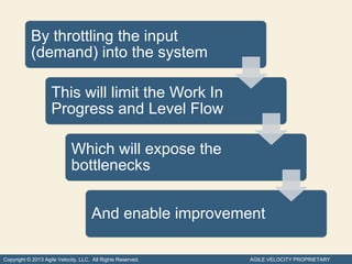 By throttling the input
           (demand) into the system

                    This will limit the Work In
                    Progress and Level Flow

                            Which will expose the
                            bottlenecks


                                     And enable improvement

Copyright © 2013 Agile Velocity, LLC. All Rights Reserved.   AGILE VELOCITY PROPRIETARY
 