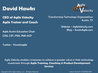 David Hawks
  CEO of Agile Velocity                                      Transforming Technology Organizations
                                                                                        Austin, TX
  Agile Trainer and Coach
                                                                       Website – AgileVelocity.com
                                                                           Blog – AustinAgile.com
  Agile Austin Education Chair
  CSM, CSP, PSM, PMI-ACP


  Twitter - @austinagile




     Agile Velocity enables companies to achieve a greater value in their technology
       investment through Agile Training, Coaching & Product Development
                                        Services
Copyright © 2013 Agile Velocity, LLC. All Rights Reserved.                    AGILE VELOCITY PROPRIETARY
 