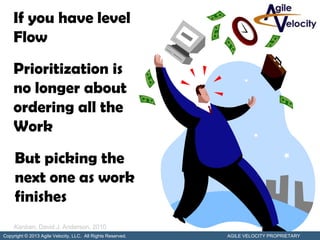 If you have level
    Flow
    Prioritization is
    no longer about
    ordering all the
    Work
     But picking the
     next one as work
     finishes
     Kanban, David J. Anderson, 2010
Copyright © 2013 Agile Velocity, LLC. All Rights Reserved.   AGILE VELOCITY PROPRIETARY
 