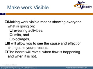 Make work Visible
 33




      Making work visible means showing everyone
       what is going on:
        revealing activities,
        limits, and
        blockages.
      It will allow you to see the cause and effect of
       changes to your process.
      The board will reveal when flow is happening
       and when it is not.

  www.kanban101.com
Copyright © 2013 Agile Velocity, LLC. All Rights Reserved.   AGILE VELOCITY PROPRIETARY
 
