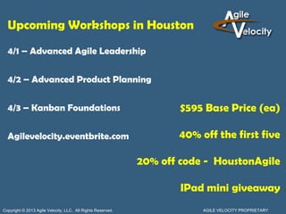 Upcoming Workshops in Houston
  4/1 – Advanced Agile Leadership

  4/2 – Advanced Product Planning

  4/3 – Kanban Foundations                                           $595 Base Price (ea)

  Agilevelocity.eventbrite.com                                      40% off the first five

                                                             20% off code - HoustonAgile

                                                                     IPad mini giveaway
Copyright © 2013 Agile Velocity, LLC. All Rights Reserved.               AGILE VELOCITY PROPRIETARY
 