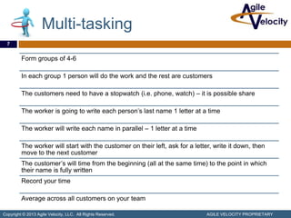 Multi-tasking
  7


         Form groups of 4-6

         In each group 1 person will do the work and the rest are customers

         The customers need to have a stopwatch (i.e. phone, watch) – it is possible share

         The worker is going to write each person’s last name 1 letter at a time

         The worker will write each name in parallel – 1 letter at a time

         The worker will start with the customer on their left, ask for a letter, write it down, then
         move to the next customer
         The customer’s will time from the beginning (all at the same time) to the point in which
         their name is fully written
         Record your time

         Average across all customers on your team

Copyright © 2013 Agile Velocity, LLC. All Rights Reserved.                     AGILE VELOCITY PROPRIETARY
 