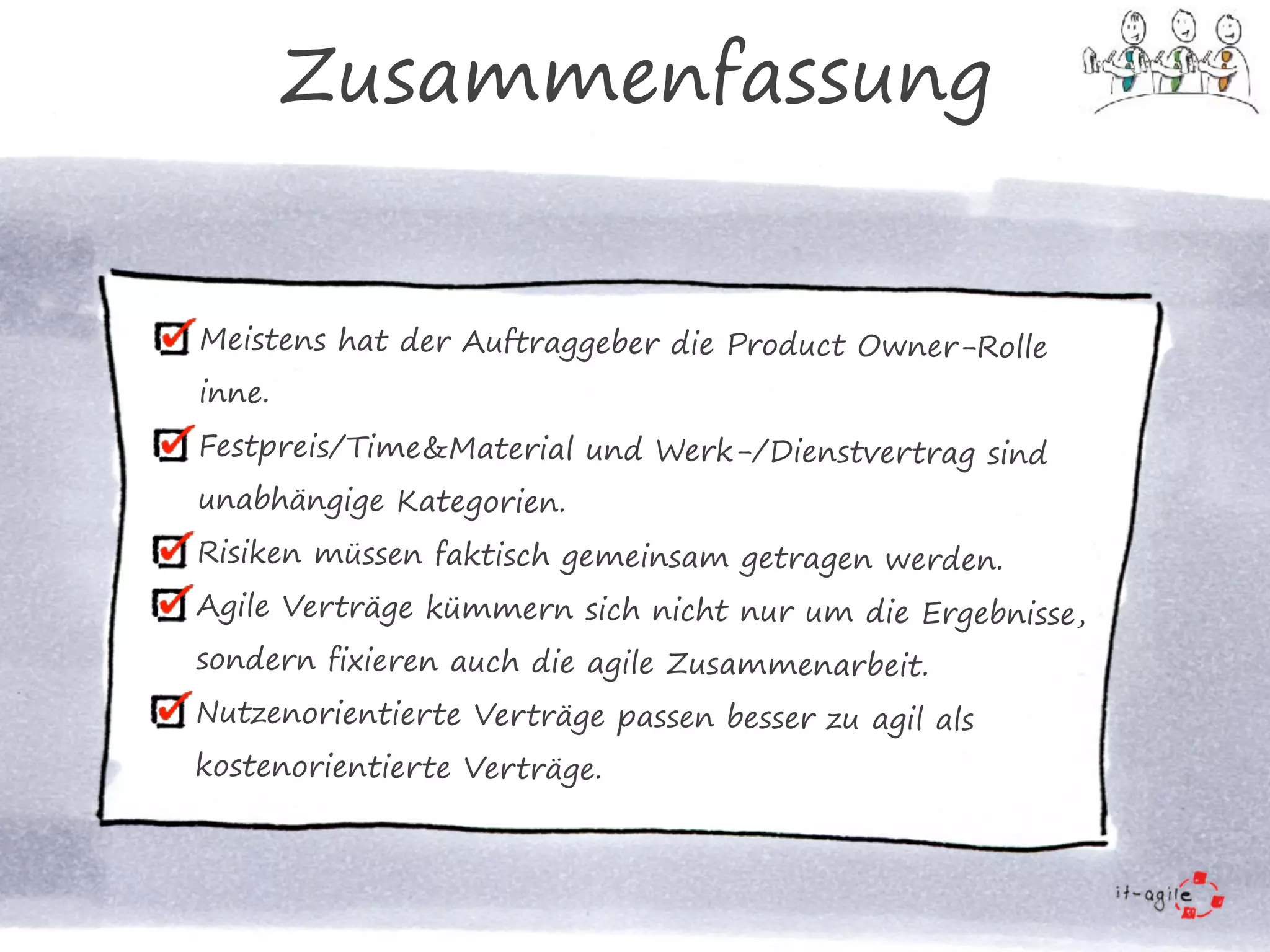 Meistens hat der Auftraggeber die Product Owner-Rolle
inne.
Festpreis/Time&Material und Werk-/Dienstvertrag sind
unabhängige Kategorien.
Risiken müssen faktisch gemeinsam getragen werden.
Agile Verträge kümmern sich nicht nur um die Ergebnisse,
sondern fixieren auch die agile Zusammenarbeit.
Nutzenorientierte Verträge passen besser zu agil als
kostenorientierte Verträge.
Zusammenfassung
 
