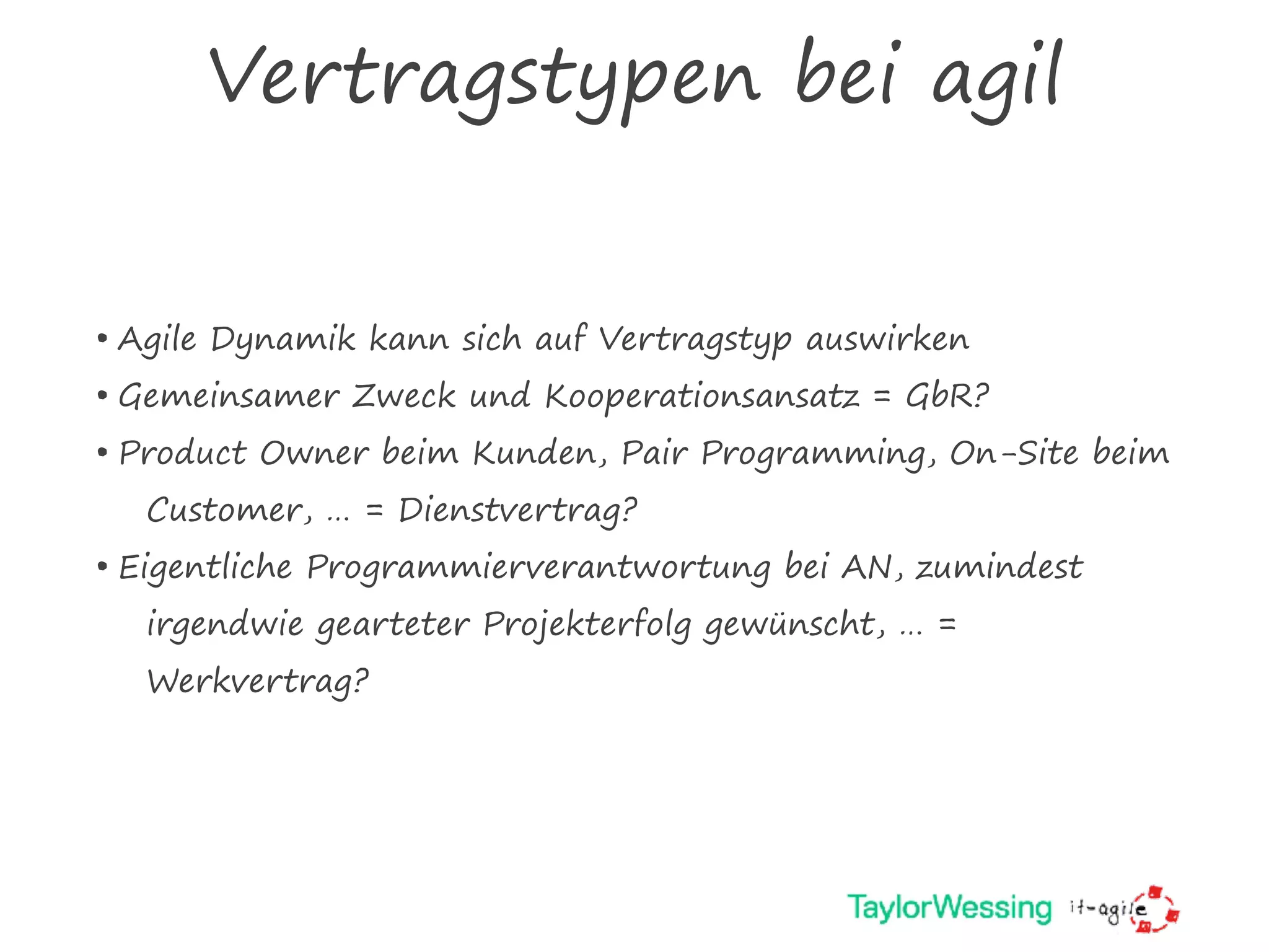 Vertragstypen bei agil
• Agile Dynamik kann sich auf Vertragstyp auswirken
• Gemeinsamer Zweck und Kooperationsansatz = GbR?
• Product Owner beim Kunden, Pair Programming, On-Site beim
Customer, … = Dienstvertrag?
• Eigentliche Programmierverantwortung bei AN, zumindest
irgendwie gearteter Projekterfolg gewünscht, … =
Werkvertrag?
 