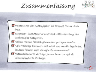 Meistens hat der Auftraggeber die Product Owner-Rolle
inne.
Festpreis/Time&Material und Werk-/Dienstvertrag sind
unabhängige Kategorien.
Risiken müssen faktisch gemeinsam getragen werden.
Agile Verträge kümmern sich nicht nur um die Ergebnisse,
sondern fixieren auch die agile Zusammenarbeit.
Nutzenorientierte Verträge passen besser zu agil als
kostenorientierte Verträge.
Zusammenfassung
 