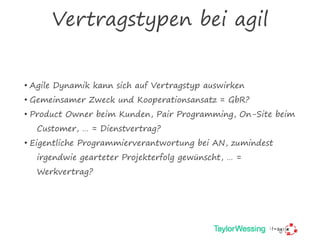 Vertragstypen bei agil
• Agile Dynamik kann sich auf Vertragstyp auswirken
• Gemeinsamer Zweck und Kooperationsansatz = GbR?
• Product Owner beim Kunden, Pair Programming, On-Site beim
Customer, … = Dienstvertrag?
• Eigentliche Programmierverantwortung bei AN, zumindest
irgendwie gearteter Projekterfolg gewünscht, … =
Werkvertrag?
 