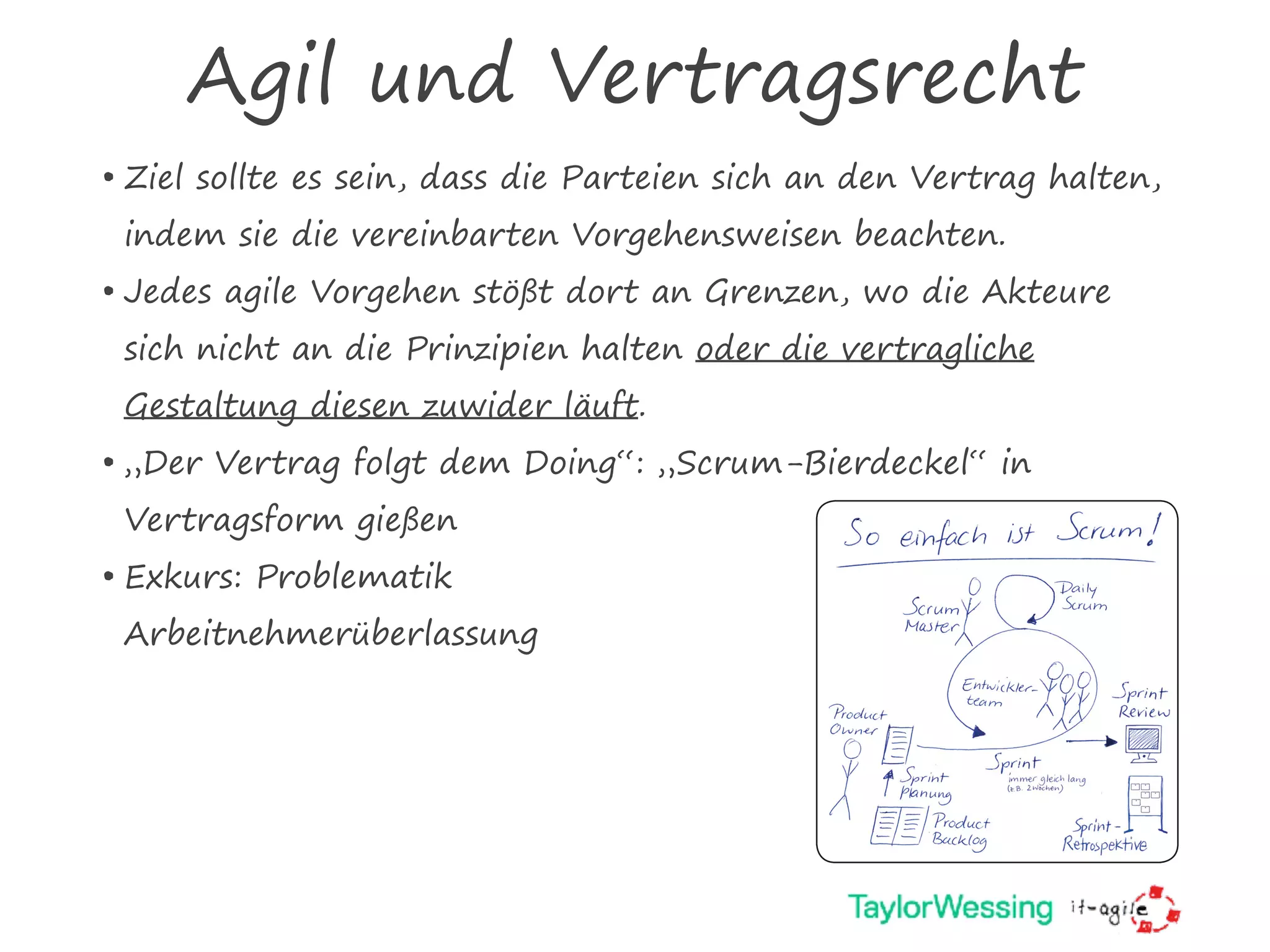 Agil und Vertragsrecht
• Ziel sollte es sein, dass die Parteien sich an den Vertrag halten,
indem sie die vereinbarten Vorgehensweisen beachten. 
• Jedes agile Vorgehen stößt dort an Grenzen, wo die Akteure
sich nicht an die Prinzipien halten oder die vertragliche
Gestaltung diesen zuwider läuft.
• „Der Vertrag folgt dem Doing“: „Scrum-Bierdeckel“ in
Vertragsform gießen
• Exkurs: Problematik  
Arbeitnehmerüberlassung
Bierdeckel_2.Auflage.indd 1 27.04.2009 10:42:01 Uhr
 