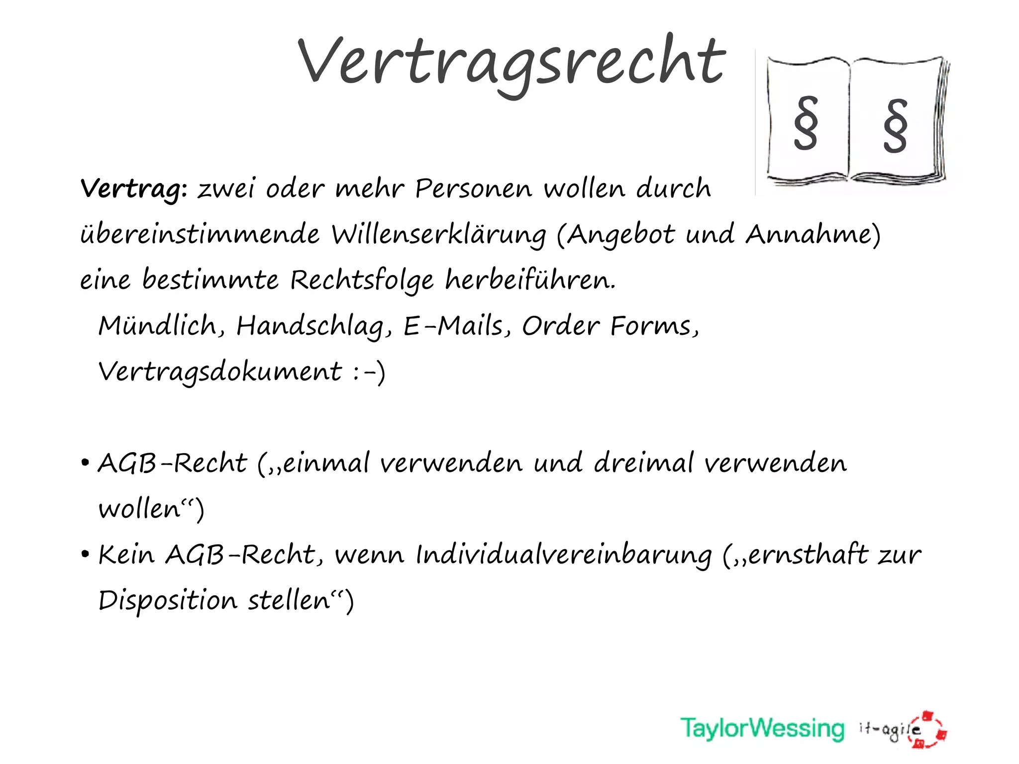 Vertragsrecht
Vertrag: zwei oder mehr Personen wollen durch
übereinstimmende Willenserklärung (Angebot und Annahme)
eine bestimmte Rechtsfolge herbeiführen.
Mündlich, Handschlag, E-Mails, Order Forms,
Vertragsdokument :-)
• AGB-Recht („einmal verwenden und dreimal verwenden
wollen“)
• Kein AGB-Recht, wenn Individualvereinbarung („ernsthaft zur
Disposition stellen“)
§ §
 
