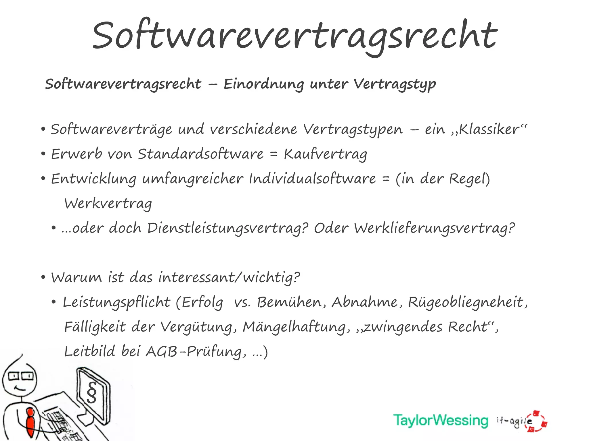 Softwarevertragsrecht
Softwarevertragsrecht – Einordnung unter Vertragstyp
§
• Softwareverträge und verschiedene Vertragstypen – ein „Klassiker“
• Erwerb von Standardsoftware = Kaufvertrag
• Entwicklung umfangreicher Individualsoftware = (in der Regel)
Werkvertrag
• …oder doch Dienstleistungsvertrag? Oder Werklieferungsvertrag?
• Warum ist das interessant/wichtig?
• Leistungspflicht (Erfolg vs. Bemühen, Abnahme, Rügeobliegneheit,
Fälligkeit der Vergütung, Mängelhaftung, „zwingendes Recht“,
Leitbild bei AGB-Prüfung, …)
 