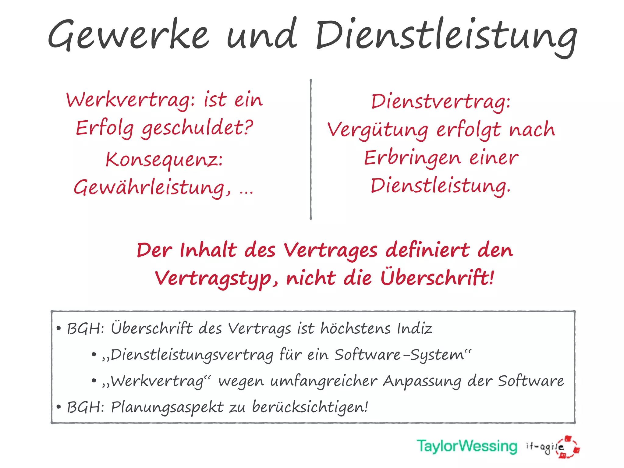 Gewerke und Dienstleistung
Werkvertrag: ist ein
Erfolg geschuldet?
Konsequenz:
Gewährleistung, …
Dienstvertrag:
Vergütung erfolgt nach
Erbringen einer
Dienstleistung.
Der Inhalt des Vertrages definiert den
Vertragstyp, nicht die Überschrift!
• BGH: Überschrift des Vertrags ist höchstens Indiz
• „Dienstleistungsvertrag für ein Software-System“
• „Werkvertrag“ wegen umfangreicher Anpassung der Software
• BGH: Planungsaspekt zu berücksichtigen!
 