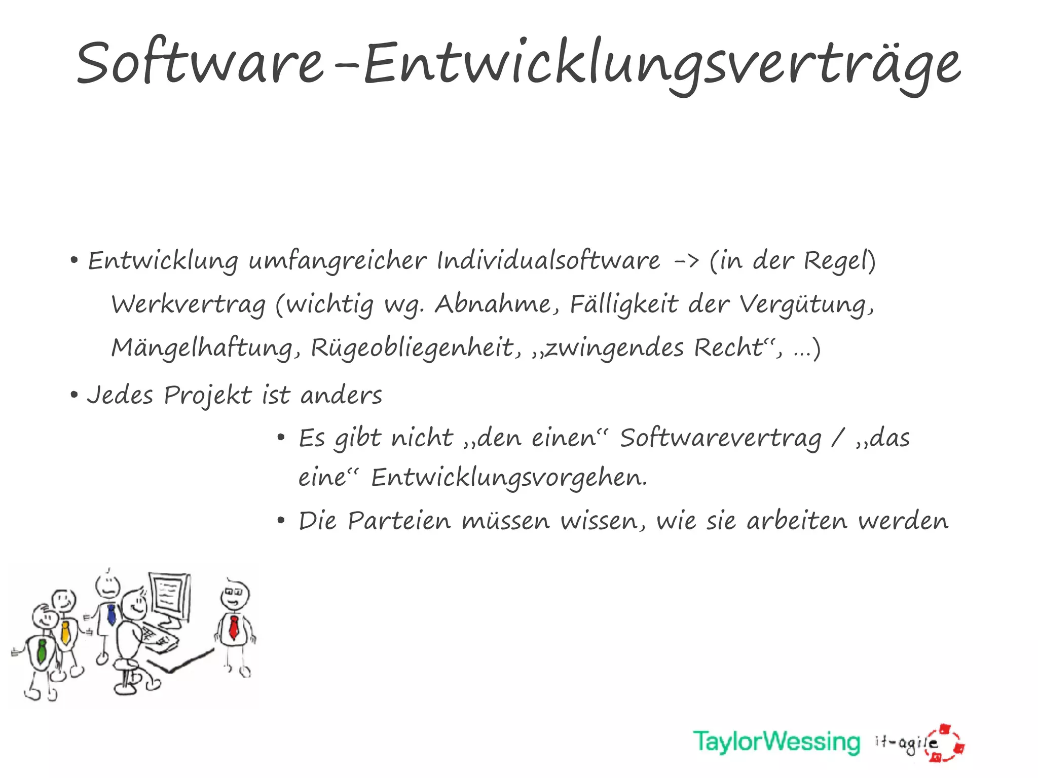 Software-Entwicklungsverträge
• Entwicklung umfangreicher Individualsoftware -> (in der Regel)
Werkvertrag (wichtig wg. Abnahme, Fälligkeit der Vergütung,
Mängelhaftung, Rügeobliegenheit, „zwingendes Recht“, …)
• Jedes Projekt ist anders
• Es gibt nicht „den einen“ Softwarevertrag / „das
eine“ Entwicklungsvorgehen.
• Die Parteien müssen wissen, wie sie arbeiten werden
 
