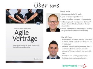 Über uns
Stefan Roock
• Gründungsmitglied it-agile.
• Agile Entwicklung seit 1999.
• Scrum, Kanban, eXtreme Programming
• Erfahrungen als Management-Berater/-
Coach, Scrum Master, Product Owner,
Entwickler.
• Heute: Management-Beratung/-Coaching
in agilen Unternehmenstransitionen.
Fritz-Ulli Pieper
• Rechtsanwalt bei Taylor Wessing Düsseldorf.
• IT-Recht, Recht des Datenschutzes und der
IT-Sicherheit
• Interesse: zukunftsträchtige Fragen des IT-
und Internetrechts, insbesondere dem
Internet of Things, Industrie 4.0 sowie Big
Data.
• Redakteur des Jurablogs »Telemedicus -
Recht der Informationsgesellschaft«.
 