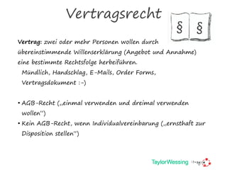 Vertragsrecht
Vertrag: zwei oder mehr Personen wollen durch
übereinstimmende Willenserklärung (Angebot und Annahme)
eine bestimmte Rechtsfolge herbeiführen.
Mündlich, Handschlag, E-Mails, Order Forms,
Vertragsdokument :-)
• AGB-Recht („einmal verwenden und dreimal verwenden
wollen“)
• Kein AGB-Recht, wenn Individualvereinbarung („ernsthaft zur
Disposition stellen“)
§ §
 