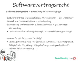 Softwarevertragsrecht
Softwarevertragsrecht – Einordnung unter Vertragstyp
§
• Softwareverträge und verschiedene Vertragstypen – ein „Klassiker“
• Erwerb von Standardsoftware = Kaufvertrag
• Entwicklung umfangreicher Individualsoftware = (in der Regel)
Werkvertrag
• …oder doch Dienstleistungsvertrag? Oder Werklieferungsvertrag?
• Warum ist das interessant/wichtig?
• Leistungspflicht (Erfolg vs. Bemühen, Abnahme, Rügeobliegneheit,
Fälligkeit der Vergütung, Mängelhaftung, „zwingendes Recht“,
Leitbild bei AGB-Prüfung, …)
 
