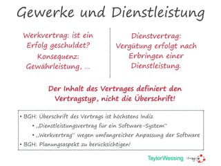 Gewerke und Dienstleistung
Werkvertrag: ist ein
Erfolg geschuldet?
Konsequenz:
Gewährleistung, …
Dienstvertrag:
Vergütung erfolgt nach
Erbringen einer
Dienstleistung.
Der Inhalt des Vertrages definiert den
Vertragstyp, nicht die Überschrift!
• BGH: Überschrift des Vertrags ist höchstens Indiz
• „Dienstleistungsvertrag für ein Software-System“
• „Werkvertrag“ wegen umfangreicher Anpassung der Software
• BGH: Planungsaspekt zu berücksichtigen!
 