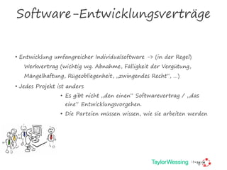 Software-Entwicklungsverträge
• Entwicklung umfangreicher Individualsoftware -> (in der Regel)
Werkvertrag (wichtig wg. Abnahme, Fälligkeit der Vergütung,
Mängelhaftung, Rügeobliegenheit, „zwingendes Recht“, …)
• Jedes Projekt ist anders
• Es gibt nicht „den einen“ Softwarevertrag / „das
eine“ Entwicklungsvorgehen.
• Die Parteien müssen wissen, wie sie arbeiten werden
 