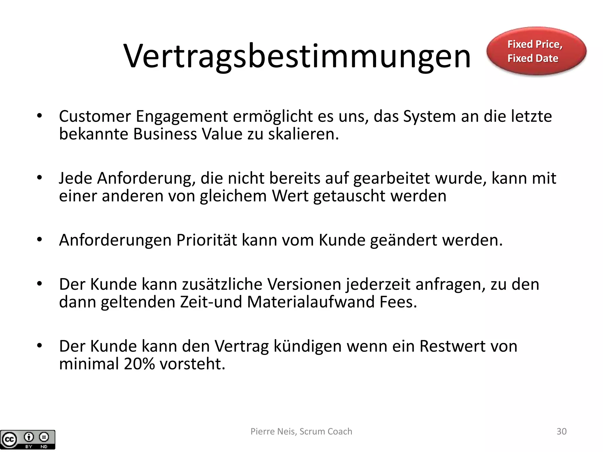 Vertragsbestimmungen
• Customer Engagement ermöglicht es uns, das System an die letzte
bekannte Business Value zu skalieren.
• Jede Anforderung, die nicht bereits auf gearbeitet wurde, kann mit
einer anderen von gleichem Wert getauscht werden
• Anforderungen Priorität kann vom Kunde geändert werden.
• Der Kunde kann zusätzliche Versionen jederzeit anfragen, zu den
dann geltenden Zeit-und Materialaufwand Fees.
• Der Kunde kann den Vertrag kündigen wenn ein Restwert von
minimal 20% vorsteht.
Fixed Price,
Fixed Date
Pierre Neis, Scrum Coach 30
 