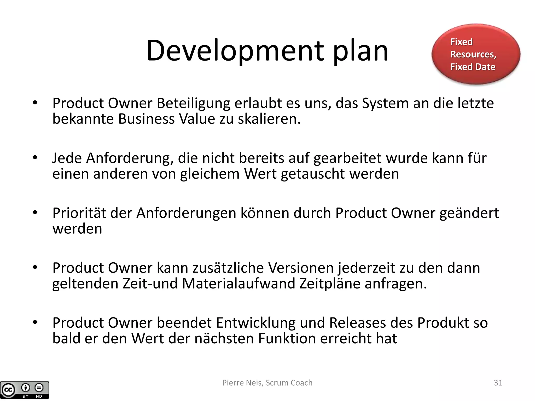 Development plan
• Product Owner Beteiligung erlaubt es uns, das System an die letzte
bekannte Business Value zu skalieren.
• Jede Anforderung, die nicht bereits auf gearbeitet wurde kann für
einen anderen von gleichem Wert getauscht werden
• Priorität der Anforderungen können durch Product Owner geändert
werden
• Product Owner kann zusätzliche Versionen jederzeit zu den dann
geltenden Zeit-und Materialaufwand Zeitpläne anfragen.
• Product Owner beendet Entwicklung und Releases des Produkt so
bald er den Wert der nächsten Funktion erreicht hat
Fixed
Resources,
Fixed Date
Pierre Neis, Scrum Coach 31
 