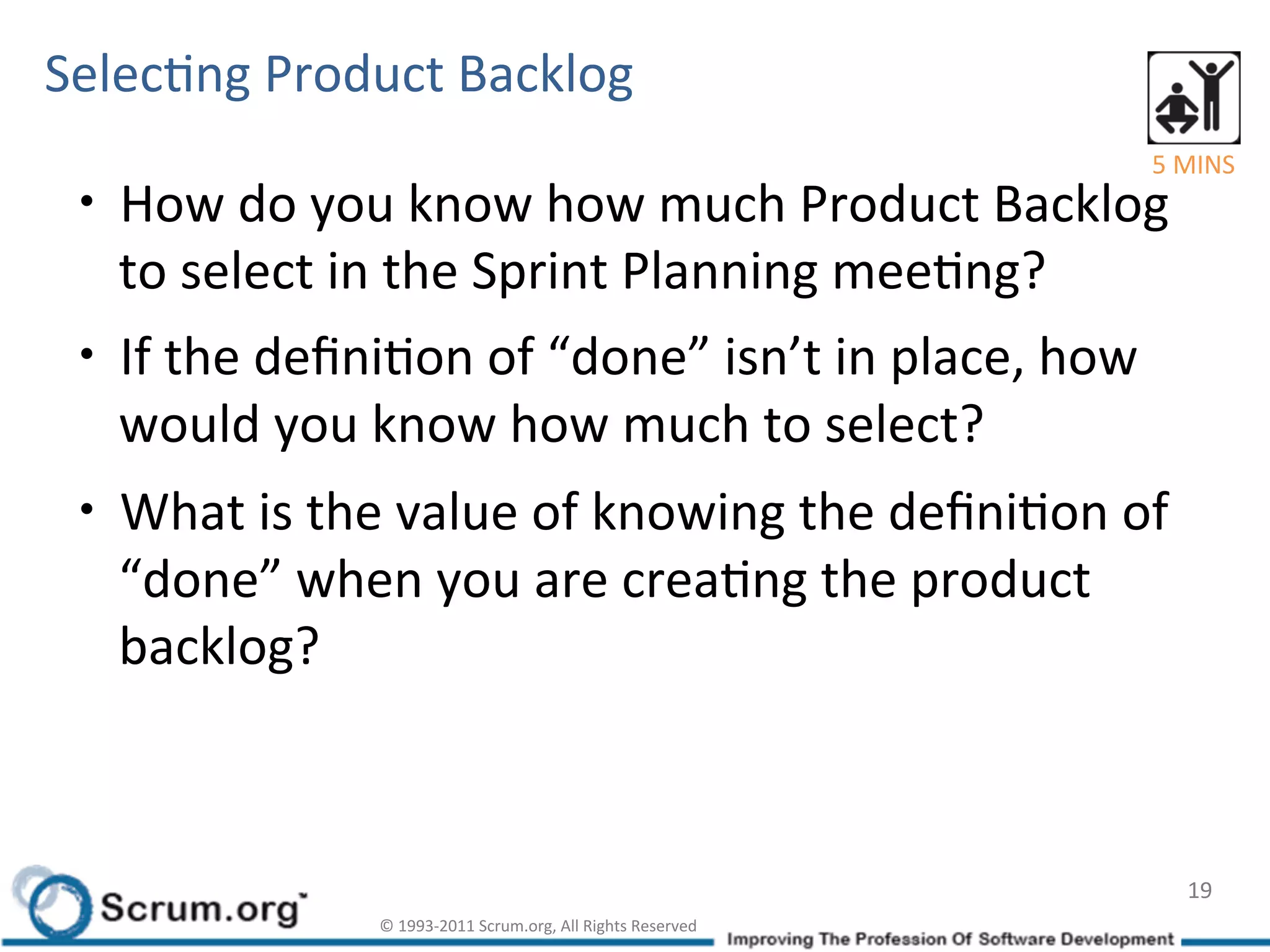 SelecIng	
  Product	
  Backlog	
  
                                                                                        5	
  MINS	
  
 •  How	
  do	
  you	
  know	
  how	
  much	
  Product	
  Backlog	
  
    to	
  select	
  in	
  the	
  Sprint	
  Planning	
  meeIng?	
  
 •  If	
  the	
  deﬁniIon	
  of	
  “done”	
  isn’t	
  in	
  place,	
  how	
  
    would	
  you	
  know	
  how	
  much	
  to	
  select?	
  
 •  What	
  is	
  the	
  value	
  of	
  knowing	
  the	
  deﬁniIon	
  of	
  
    “done”	
  when	
  you	
  are	
  creaIng	
  the	
  product	
  
    backlog?	
  	
  



                                                                                             19	
  
                      ©	
  1993-­‐2011	
  Scrum.org,	
  All	
  Rights	
  Reserved	
  
 
