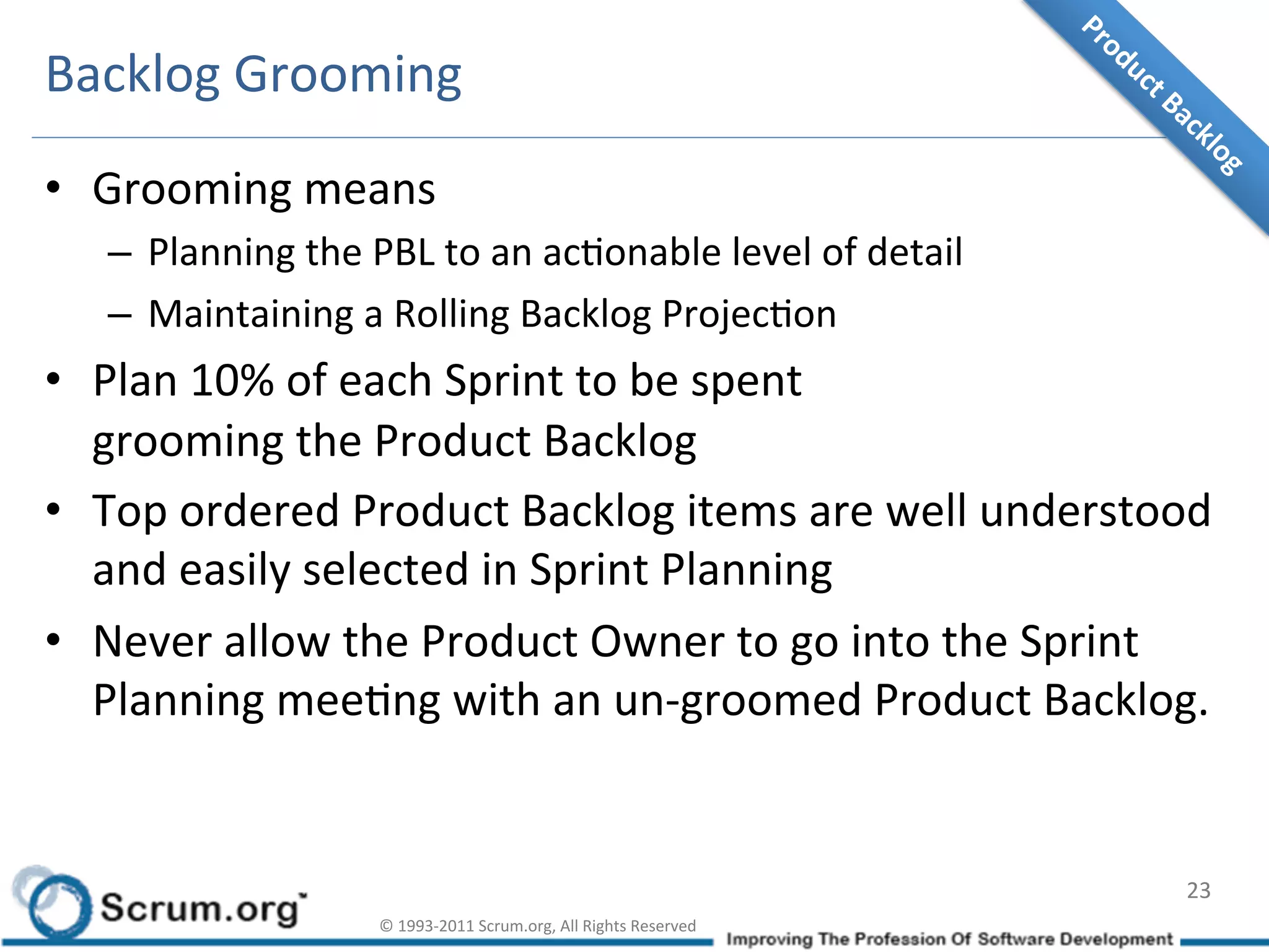 Backlog	
  Grooming	
  
•  Grooming	
  means	
  
    –  Planning	
  the	
  PBL	
  to	
  an	
  acIonable	
  level	
  of	
  detail	
  
    –  Maintaining	
  a	
  Rolling	
  Backlog	
  ProjecIon	
  
•  Plan	
  10%	
  of	
  each	
  Sprint	
  to	
  be	
  spent	
  	
  
   grooming	
  the	
  Product	
  Backlog	
  
•  Top	
  ordered	
  Product	
  Backlog	
  items	
  are	
  well	
  understood	
  
   and	
  easily	
  selected	
  in	
  Sprint	
  Planning	
  
•  Never	
  allow	
  the	
  Product	
  Owner	
  to	
  go	
  into	
  the	
  Sprint	
  
   Planning	
  meeIng	
  with	
  an	
  un-­‐groomed	
  Product	
  Backlog.	
  


                                                                                              23	
  
                            ©	
  1993-­‐2011	
  Scrum.org,	
  All	
  Rights	
  Reserved	
  
 