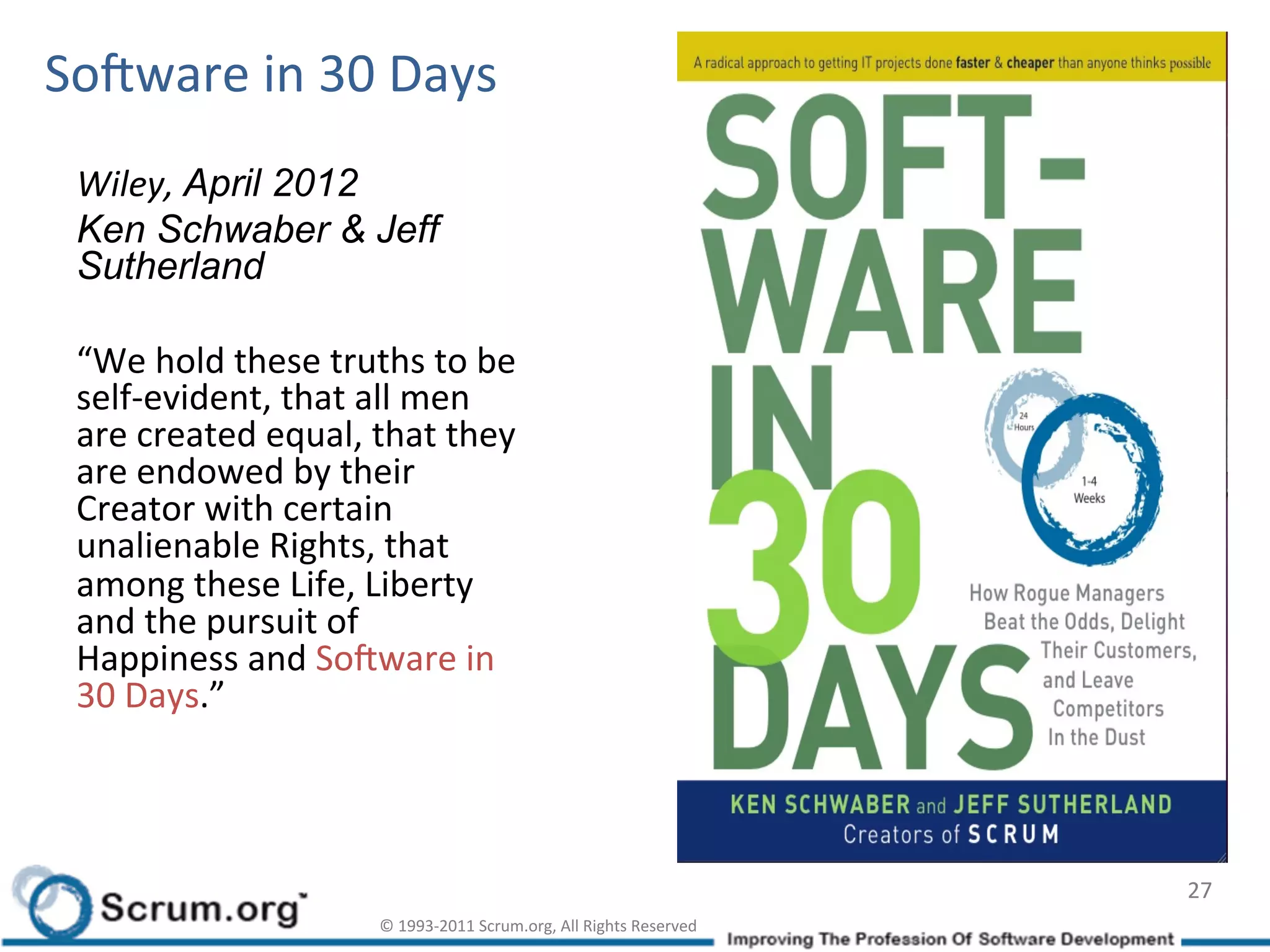 SoLware	
  in	
  30	
  Days	
  
  Wiley,	
  April 2012
  Ken Schwaber & Jeff
  Sutherland

  “We	
  hold	
  these	
  truths	
  to	
  be	
  
  self-­‐evident,	
  that	
  all	
  men	
  
  are	
  created	
  equal,	
  that	
  they	
  
  are	
  endowed	
  by	
  their	
  
  Creator	
  with	
  certain	
  
  unalienable	
  Rights,	
  that	
  
  among	
  these	
  Life,	
  Liberty	
  
  and	
  the	
  pursuit	
  of	
  
  Happiness	
  and	
  SoLware	
  in	
  
  30	
  Days.”



                                                                                                   27	
  
                                 ©	
  1993-­‐2011	
  Scrum.org,	
  All	
  Rights	
  Reserved	
  
 